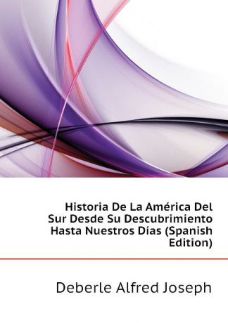 Deberle Alfred Joseph Historia De La America Del Sur Desde Su Descubrimiento Hasta Nuestros Dias (Spanish Edition)
