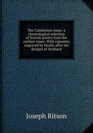 Joseph Ritson The Caledonian muse: a chronological selection of Scotish poetry from the earliest times. With vignettes engraved by Heath, after the designs of Stothard