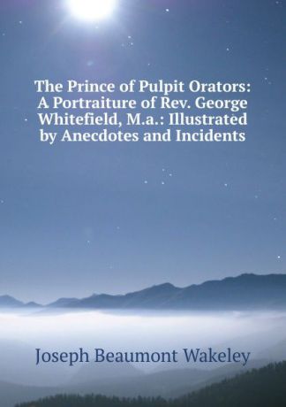 Joseph Beaumont Wakeley The Prince of Pulpit Orators: A Portraiture of Rev. George Whitefield, M.a.: Illustrated by Anecdotes and Incidents
