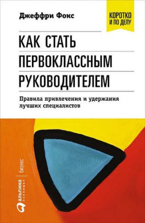 Фокс, Джеффри Дж. Как стать первоклассным руководителем: правила привлечения и удержания лучших специалистов