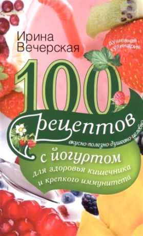 Вечерская, Ирина 100 рецептов с йогуртом для здоровья кишечника и крепкого иммунитета. Вкусно, полезно, душевно, целе