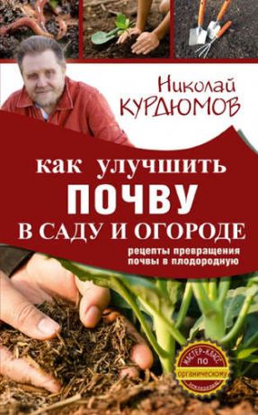 Курдюмов, Николай Иванович Как улучшить почву в саду и огороде. Рецепты превращения почвы в плодородную