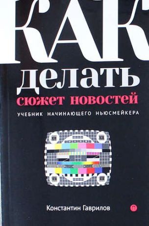 Гаврилов К. Как делать сюжет новостей. Учебник начинающего ньюсмейкера