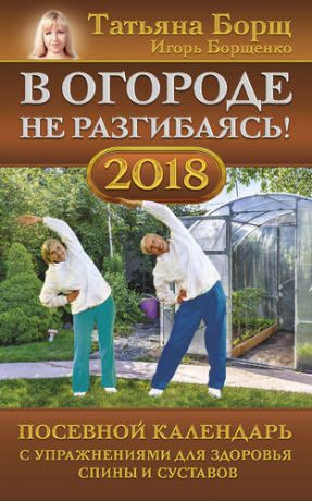 Борщ Т. В огороде не разгибаясь! Посевной календарь на 2018 год с упражнениями для здоровья спины и суставов
