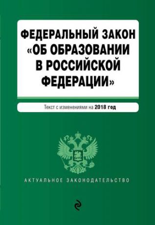 Федеральный закон "Об образовании в Российской Федерации". Тексты с изменениями на 2018 г.