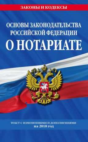 Основы законодательства Российской Федерации о нотариате: текст с последними изменениями и дополнениями на 2018 год