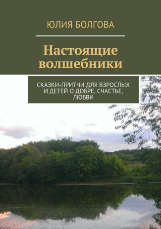 Юлия Болгова Настоящие волшебники. Сказки-притчи для взрослых и детей о добре, счастье, любви