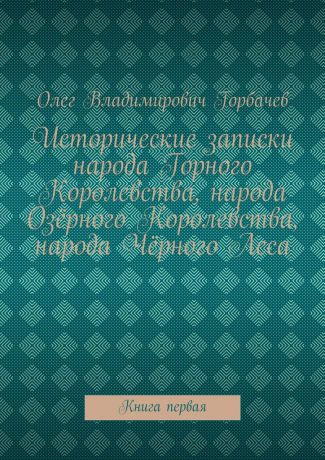 Олег Владимирович Горбачев Исторические записки народа Горного Королевства, народа Озёрного Королевства, народа Чёрного Леса. Книга первая