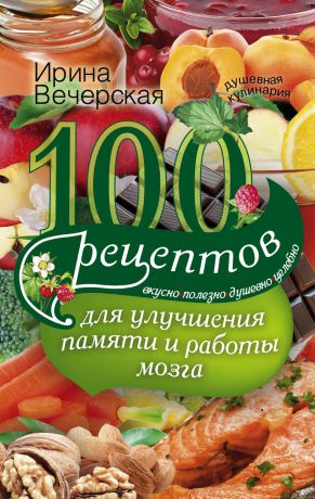 Ирина Вечерская 100 рецептов для улучшения памяти и работы мозга. Вкусно, полезно, душевно, целебно