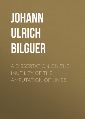 Johann Ulrich Bilguer A dissertation on the inutility of the amputation of limbs