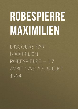 Robespierre Maximilien Discours par Maximilien Robespierre — 17 Avril 1792-27 Juillet 1794