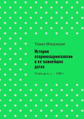 Тамаз Мчедлидзе История оториноларингологии в ее важнейших датах. IV век до н. э. – 1989 г.