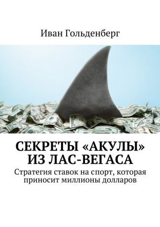 Иван Александрович Гольденберг Секреты «акулы» из Лас-Вегаса. Стратегия ставок на спорт, которая приносит миллионы долларов