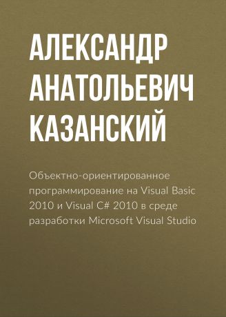 Александр Анатольевич Казанский Объектно-ориентированное программирование на Visual Basic 2010 и Visual C# 2010 в среде разработки Microsoft Visual Studio