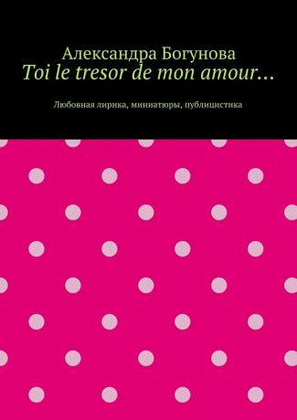 Александра Богунова Toi le tresor de mon amour… Любовная лирика, миниатюры, публицистика