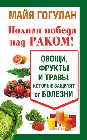 Майя Гогулан Полная победа над раком! Овощи, фрукты и травы, которые защитят от болезни