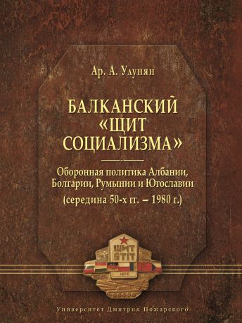 Арутюн Улунян Балканский «щит социализма». Оборонная политика Албании, Болгарии, Румынии и Югославии (середина 50-х гг. – 1980 г.)