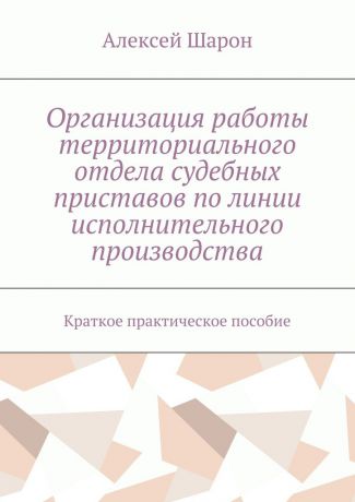 Алексей Алексеевич Шарон Организация работы территориального отдела судебных приставов по линии исполнительного производства. Краткое практическое пособие