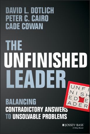 David L. Dotlich The Unfinished Leader. Balancing Contradictory Answers to Unsolvable Problems
