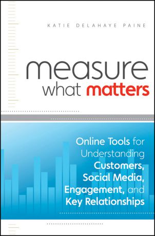 Katie Paine Delahaye Measure What Matters. Online Tools For Understanding Customers, Social Media, Engagement, and Key Relationships