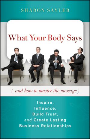 Sharon Sayler What Your Body Says (And How to Master the Message). Inspire, Influence, Build Trust, and Create Lasting Business Relationships