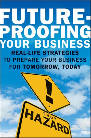 Troy Hazard Future-Proofing Your Business. Real Life Strategies to Prepare Your Business for Tomorrow, Today