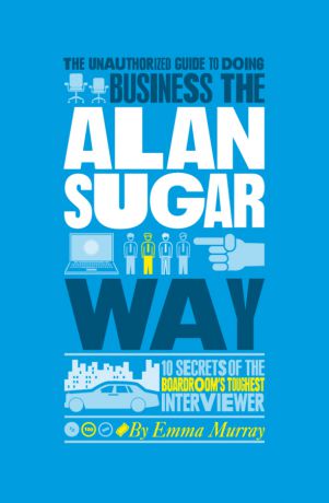 Emma Murray The Unauthorized Guide To Doing Business the Alan Sugar Way. 10 Secrets of the Boardroom