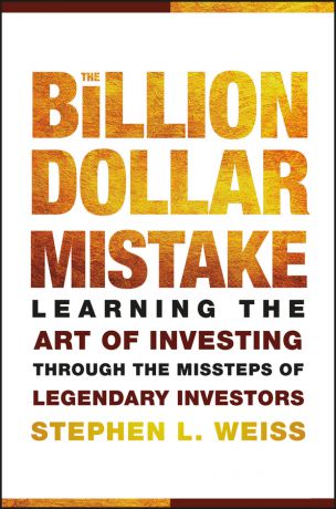 Stephen Weiss L. The Billion Dollar Mistake. Learning the Art of Investing Through the Missteps of Legendary Investors