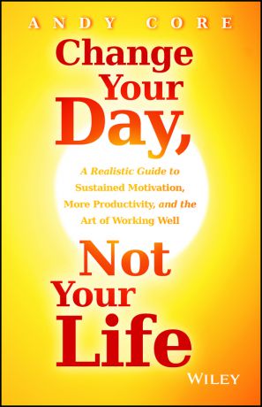 Andy Core Change Your Day, Not Your Life. A Realistic Guide to Sustained Motivation, More Productivity and the Art Of Working Well