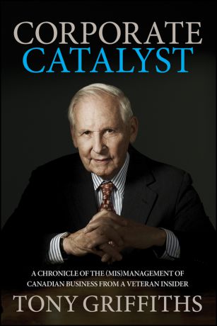 Tony Griffiths Corporate Catalyst. A Chronicle of the (Mis)Management of Canadian Business from a Veteran Insider