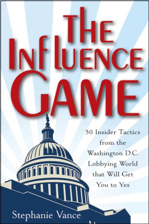 Stephanie Vance The Influence Game. 50 Insider Tactics from the Washington D.C. Lobbying World that Will Get You to Yes