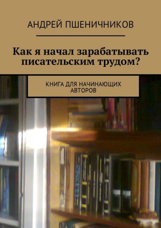 Андрей Пшеничников Как я начал зарабатывать писательским трудом? Книга для начинающих авторов