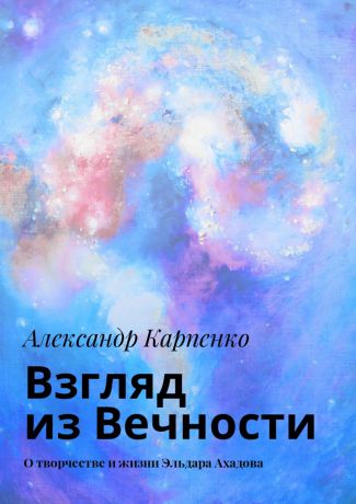 Александр Карпенко Взгляд из Вечности. О творчестве и жизни Эльдара Ахадова