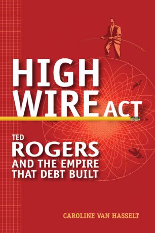 Caroline Hasselt Van High Wire Act. Ted Rogers and the Empire that Debt Built
