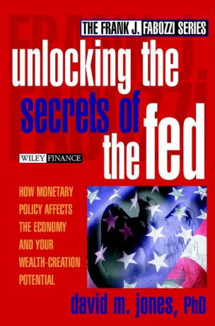 David Jones M. Unlocking the Secrets of the Fed. How Monetary Policy Affects the Economy and Your Wealth-Creation Potential