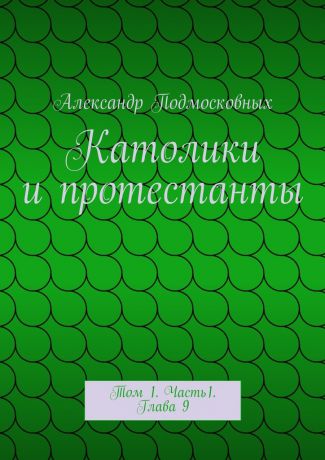 Александр Подмосковных Католики и протестанты. Том 1. Часть1. Глава 9