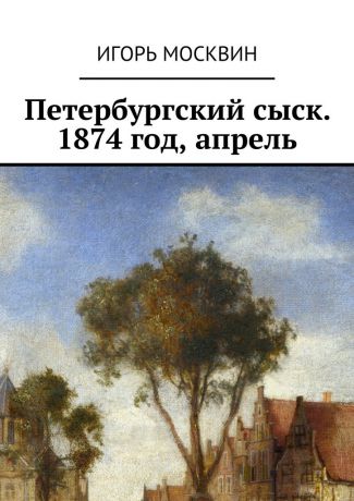 Игорь Владимирович Москвин Петербургский сыск. 1874 год, апрель