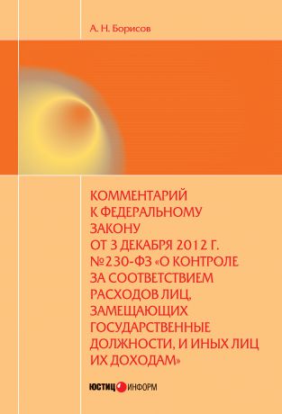 А. Н. Борисов Комментарий к Федеральному закону от 3 декабря 2012 г. №230-ФЗ «О контроле за соответствием расходов лиц, замещающих государственные должности, и иных лиц их доходам» (постатейный)