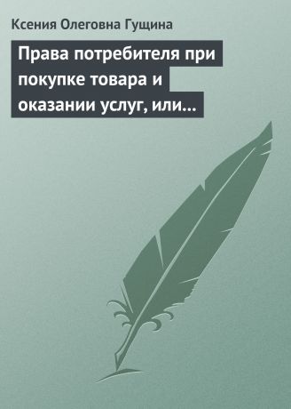 Ксения Олеговна Гущина Права потребителя при покупке товара и оказании услуг, или Потребитель всегда прав