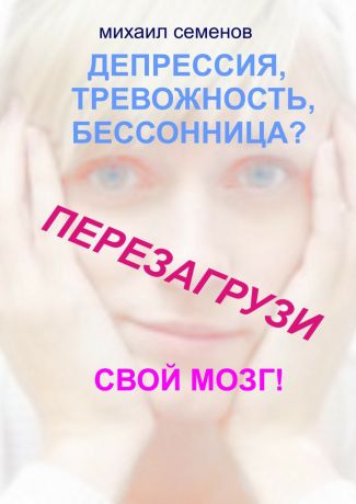 Михаил Алексеевич Семенов Депрессия, тревожность, бессонница? Перезагрузи свой мозг!