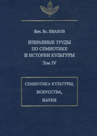 Вяч. Вс. Иванов Избранные труды по семиотике и истории культуры. Том 4: Знаковые системы культуры, искусства и науки