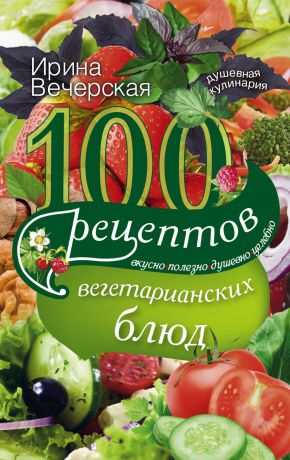 Ирина Вечерская 100 рецептов вегетарианских блюд. Вкусно, полезно, душевно, целебно