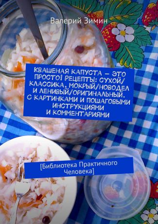 Валерий Зимин Квашеная капуста – это просто! Рецепты: сухой/классика, мокрый/новодел и ленивый/оригинальный. С картинками и пошаговыми инструкциями и комментариями. [Библиотека Практичного Человека]