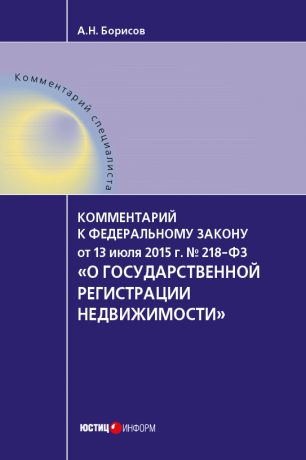 А. Н. Борисов Комментарий к Федеральному закону от 13 июля 2015 г. № 218-ФЗ «О государственной регистрации недвижимости» (постатейный)