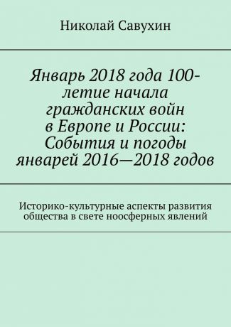 Николай Савухин Январь 2018 года 100-летие начала гражданских войн в Европе и России: События и погоды январей 2016—2018 годов. Историко-культурные аспекты развития общества в свете ноосферных явлений