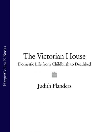 Judith Flanders The Victorian House: Domestic Life from Childbirth to Deathbed