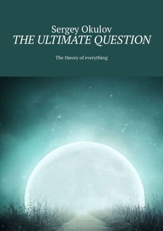 Sergey Okulov The Ultimate Question. The Theory of Everything