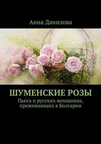 Анна Данилова Шуменские розы. Пьеса о русских женщинах, проживающих в Болгарии