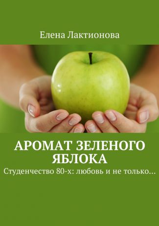 Елена Георгиевна Лактионова Аромат зеленого яблока. Студенчество 80-х: любовь и не только…