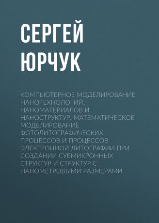 С. Ю. Юрчук Компьютерное моделирование нанотехнологий, наноматериалов и наноструктур. Математическое моделирование фотолитографических процессов и процессов электронной литографии при создании субмикронных структур и структур с нанометровыми размерами